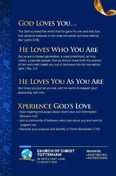 The back of the flyer: God loves you (John 3:16). He loves who you are (1 Peter 2:9). He loves you as you are. Xperience God's love — inspiring messages about God's love and redemption (Romans 5:8), a community of believers who care about you, and your purpose and identity in Christ (Ephesians 2:10). Church of Christ Tottenham, 36 White Hart Lane, London N17 8DP. Reach us: +44 7873 837871, +44 7393 131043.