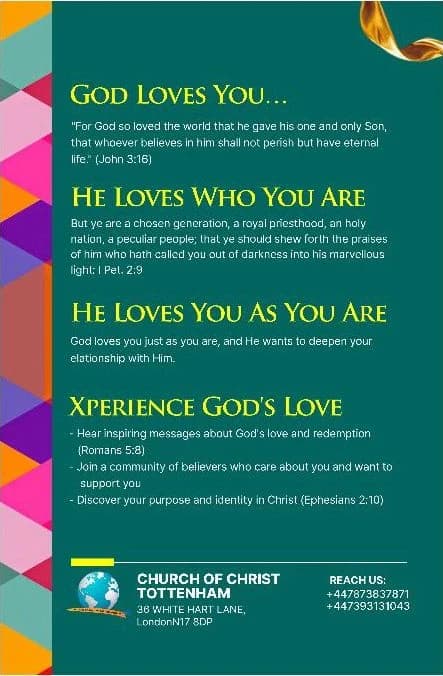 The back of the flyer: God loves you (John 3:16). He loves who you are (1 Peter 2:9). He loves you as you are. Xperience God's love — inspiring messages about God's love and redemption (Romans 5:8), a community of believers who care about you, and your purpose and identity in Christ (Ephesians 2:10). Church of Christ Tottenham, 36 White Hart Lane, London N17 8DP. Reach us: +44 7873 837871, +44 7393 131043.