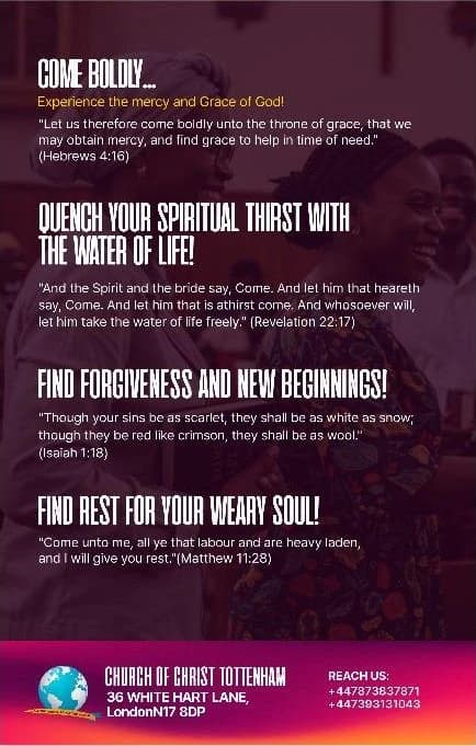 The back of the flyer: Come boldly — experience the mercy and grace of God (Hebrews 4:16). Quench your spiritual thirst with the water of life (Revelation 22:17). Find forgiveness and new beginnings (Isaiah 1:18). Find rest for your weary soul (Matthew 11:28). Church of Christ Tottenham, 36 White Hart Lane, London N17 8DP. Reach us: +44 7873 837871, +44 7393 131043.