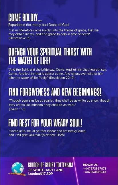 The back of the flyer: Come boldly — experience the mercy and grace of God (Hebrews 4:16). Quench your spiritual thirst with the water of life (Revelation 22:17). Find forgiveness and new beginnings (Isaiah 1:18). Find rest for your weary soul (Matthew 11:28). Church of Christ Tottenham, 36 White Hart Lane, London N17 8DP. Reach us: +44 7873 837871, +44 7393 131043.
